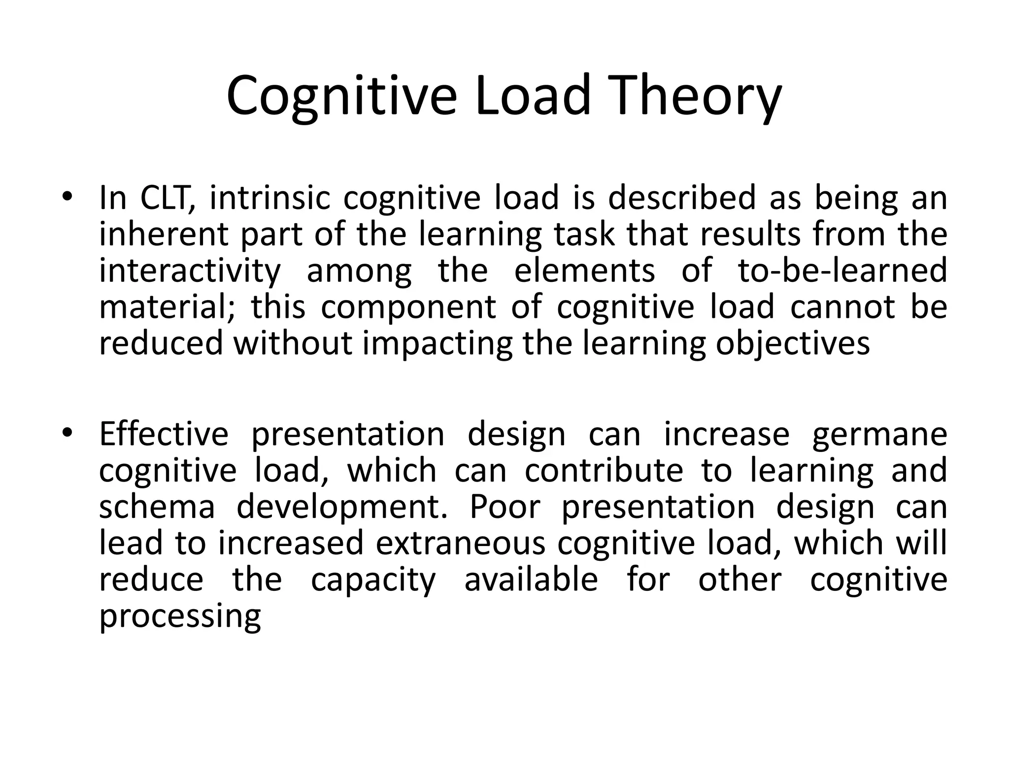 Cognitive Load Theory
• In CLT, intrinsic cognitive load is described as being an
inherent part of the learning task that results from the
interactivity among the elements of to-be-learned
material; this component of cognitive load cannot be
reduced without impacting the learning objectives
• Effective presentation design can increase germane
cognitive load, which can contribute to learning and
schema development. Poor presentation design can
lead to increased extraneous cognitive load, which will
reduce the capacity available for other cognitive
processing
 