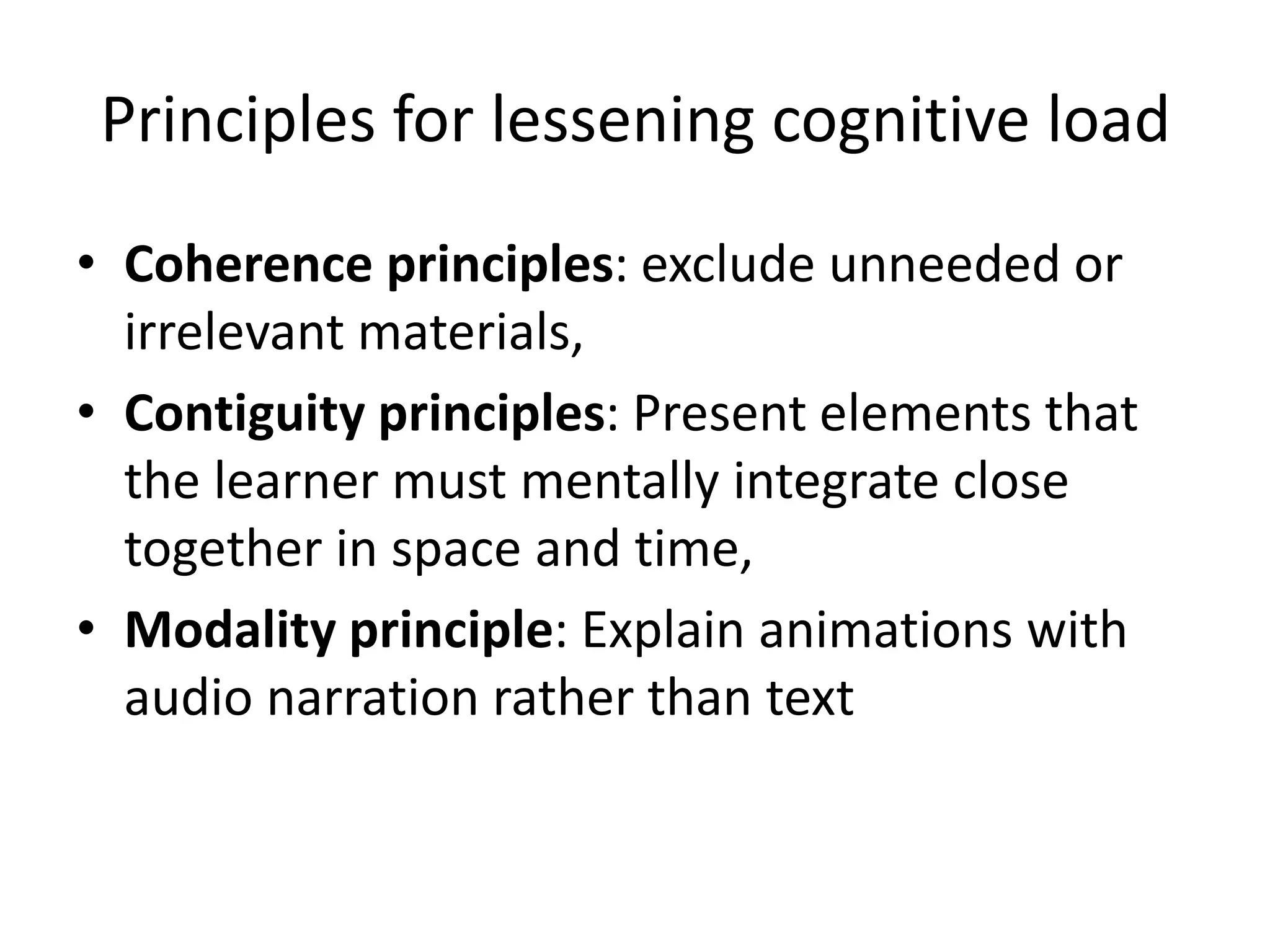 Principles for lessening cognitive load
• Coherence principles: exclude unneeded or
irrelevant materials,
• Contiguity principles: Present elements that
the learner must mentally integrate close
together in space and time,
• Modality principle: Explain animations with
audio narration rather than text
 