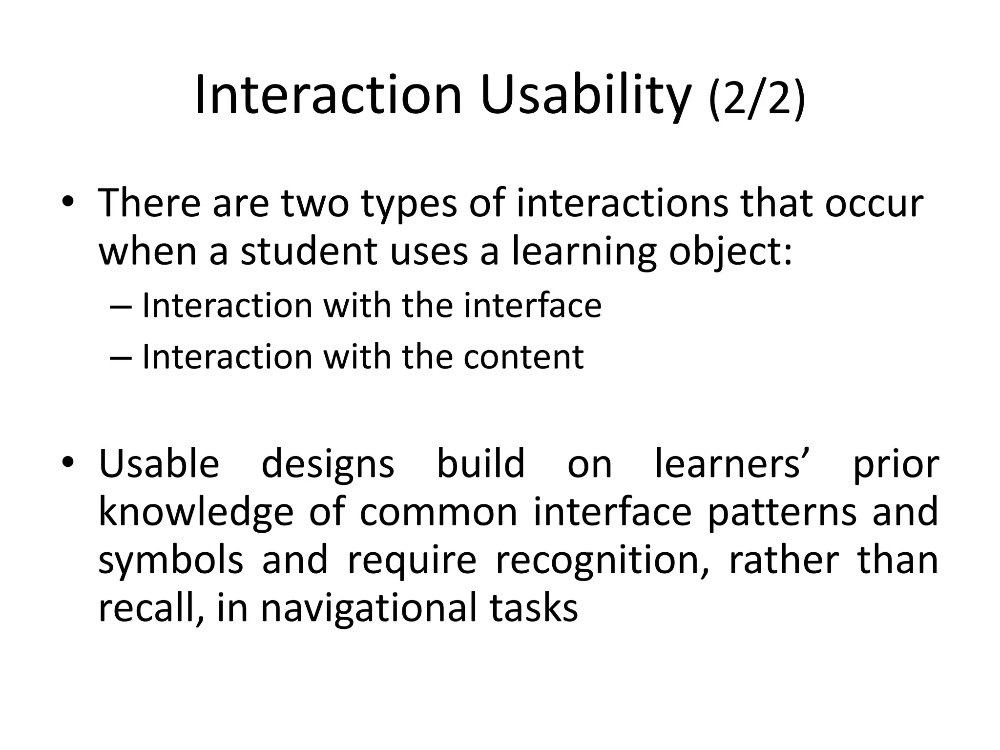 Interaction Usability (2/2)
• There are two types of interactions that occur
when a student uses a learning object:
– Interaction with the interface
– Interaction with the content
• Usable designs build on learners’ prior
knowledge of common interface patterns and
symbols and require recognition, rather than
recall, in navigational tasks
 