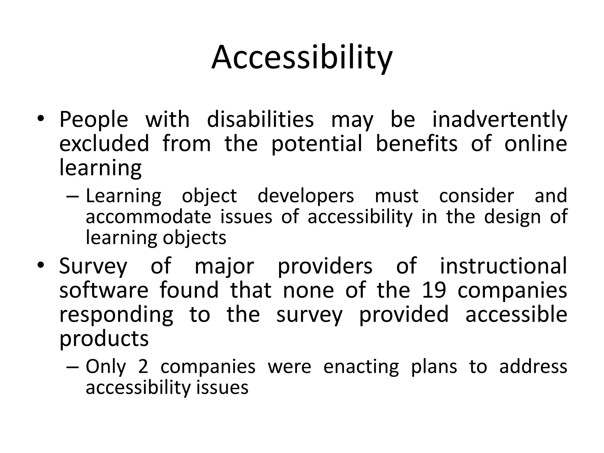 Accessibility
• People with disabilities may be inadvertently
excluded from the potential benefits of online
learning
– Learning object developers must consider and
accommodate issues of accessibility in the design of
learning objects
• Survey of major providers of instructional
software found that none of the 19 companies
responding to the survey provided accessible
products
– Only 2 companies were enacting plans to address
accessibility issues
 