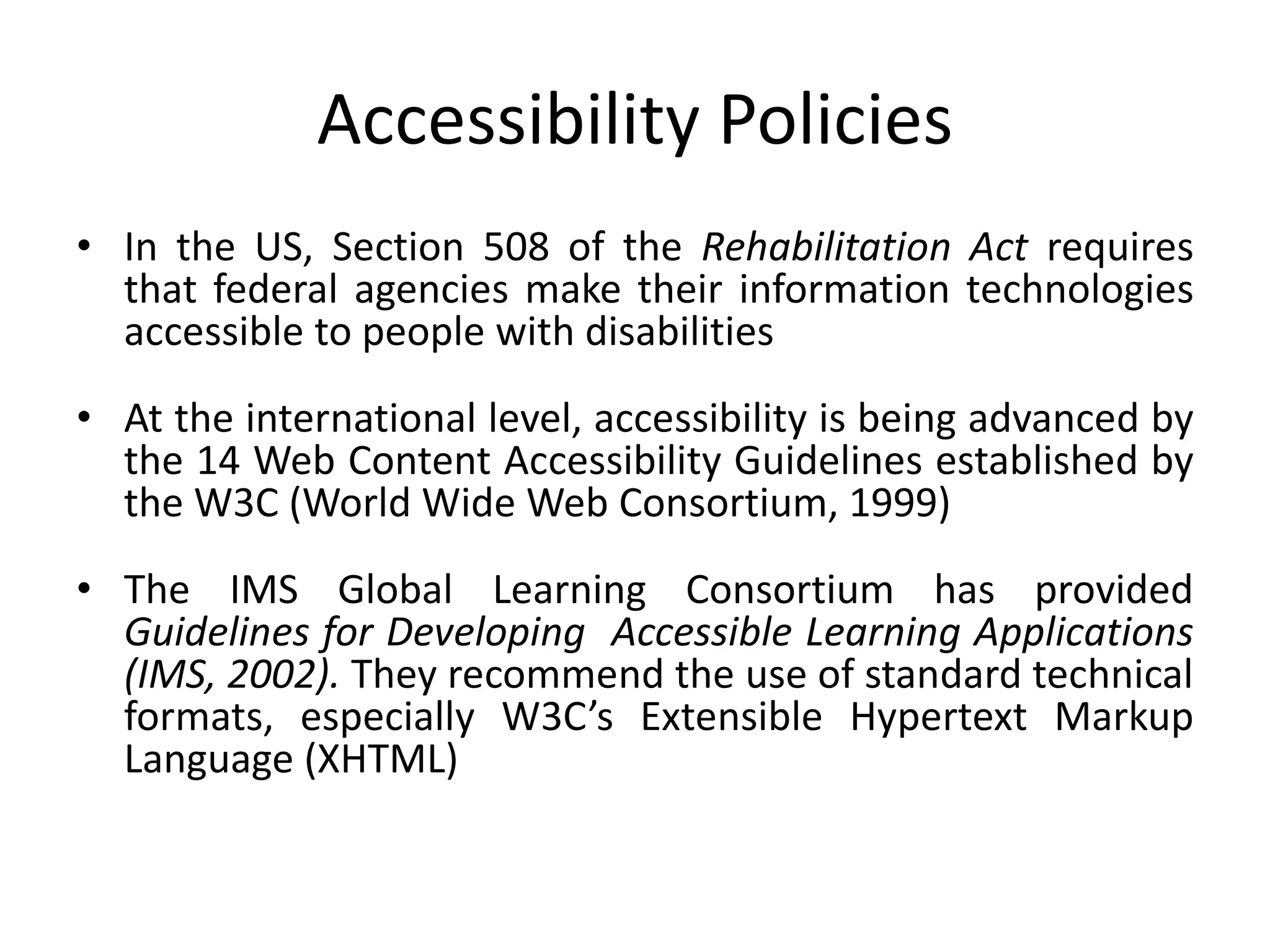 Accessibility Policies
• In the US, Section 508 of the Rehabilitation Act requires
that federal agencies make their information technologies
accessible to people with disabilities
• At the international level, accessibility is being advanced by
the 14 Web Content Accessibility Guidelines established by
the W3C (World Wide Web Consortium, 1999)
• The IMS Global Learning Consortium has provided
Guidelines for Developing Accessible Learning Applications
(IMS, 2002). They recommend the use of standard technical
formats, especially W3C’s Extensible Hypertext Markup
Language (XHTML)
 