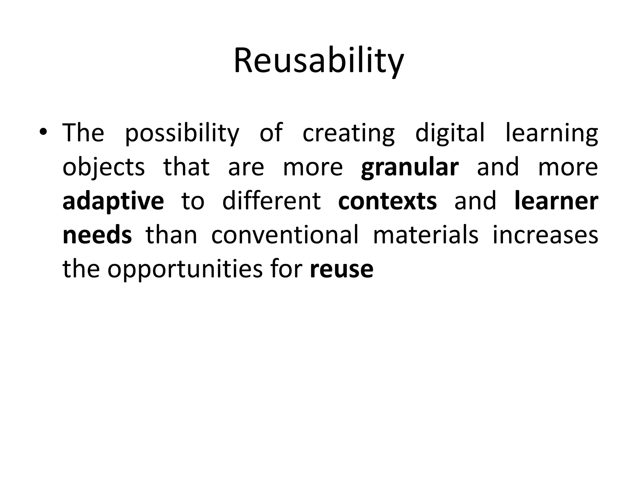 Reusability
• The possibility of creating digital learning
objects that are more granular and more
adaptive to different contexts and learner
needs than conventional materials increases
the opportunities for reuse
 