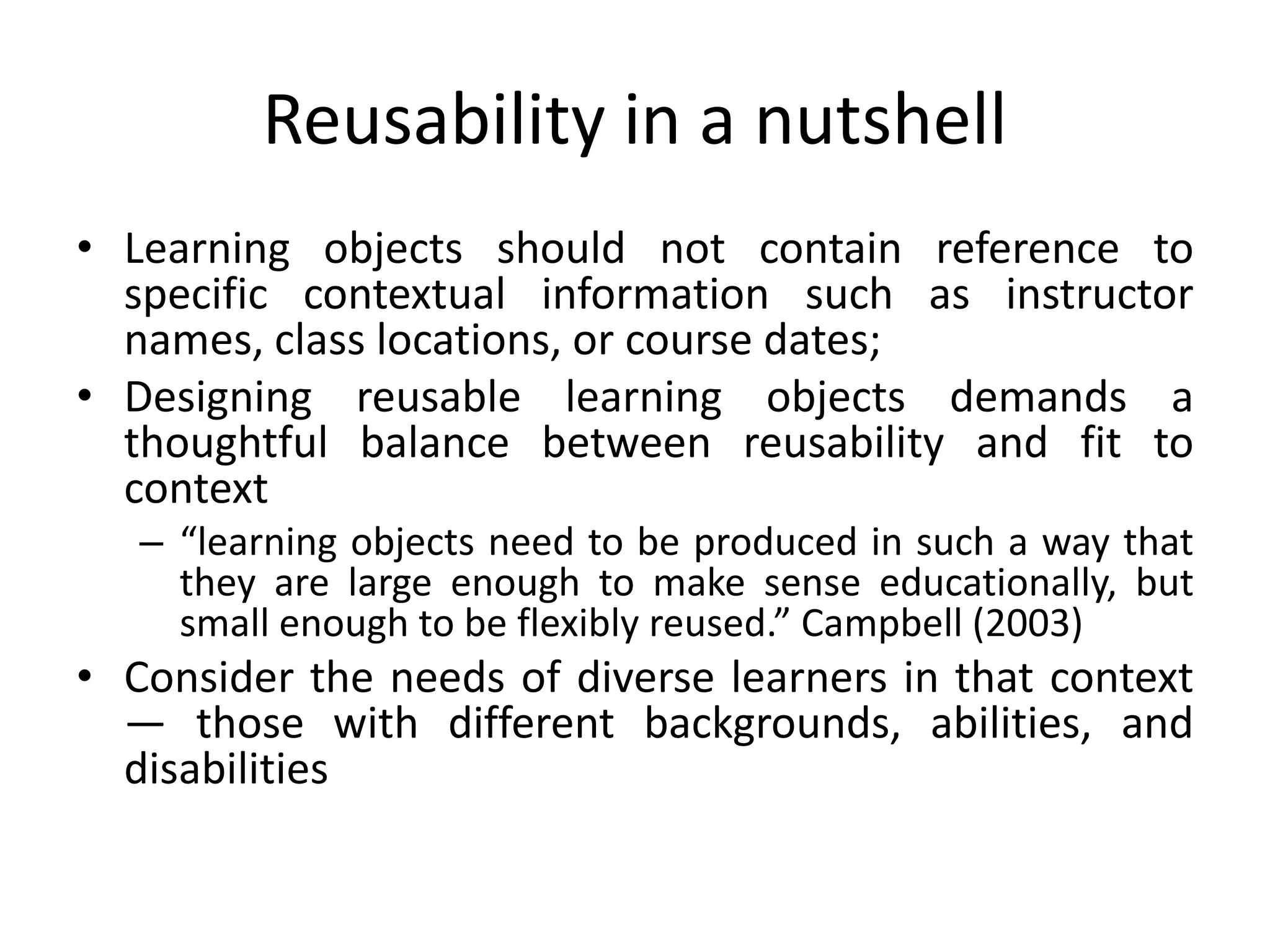 Reusability in a nutshell
• Learning objects should not contain reference to
specific contextual information such as instructor
names, class locations, or course dates;
• Designing reusable learning objects demands a
thoughtful balance between reusability and fit to
context
– “learning objects need to be produced in such a way that
they are large enough to make sense educationally, but
small enough to be flexibly reused.” Campbell (2003)
• Consider the needs of diverse learners in that context
— those with different backgrounds, abilities, and
disabilities
 