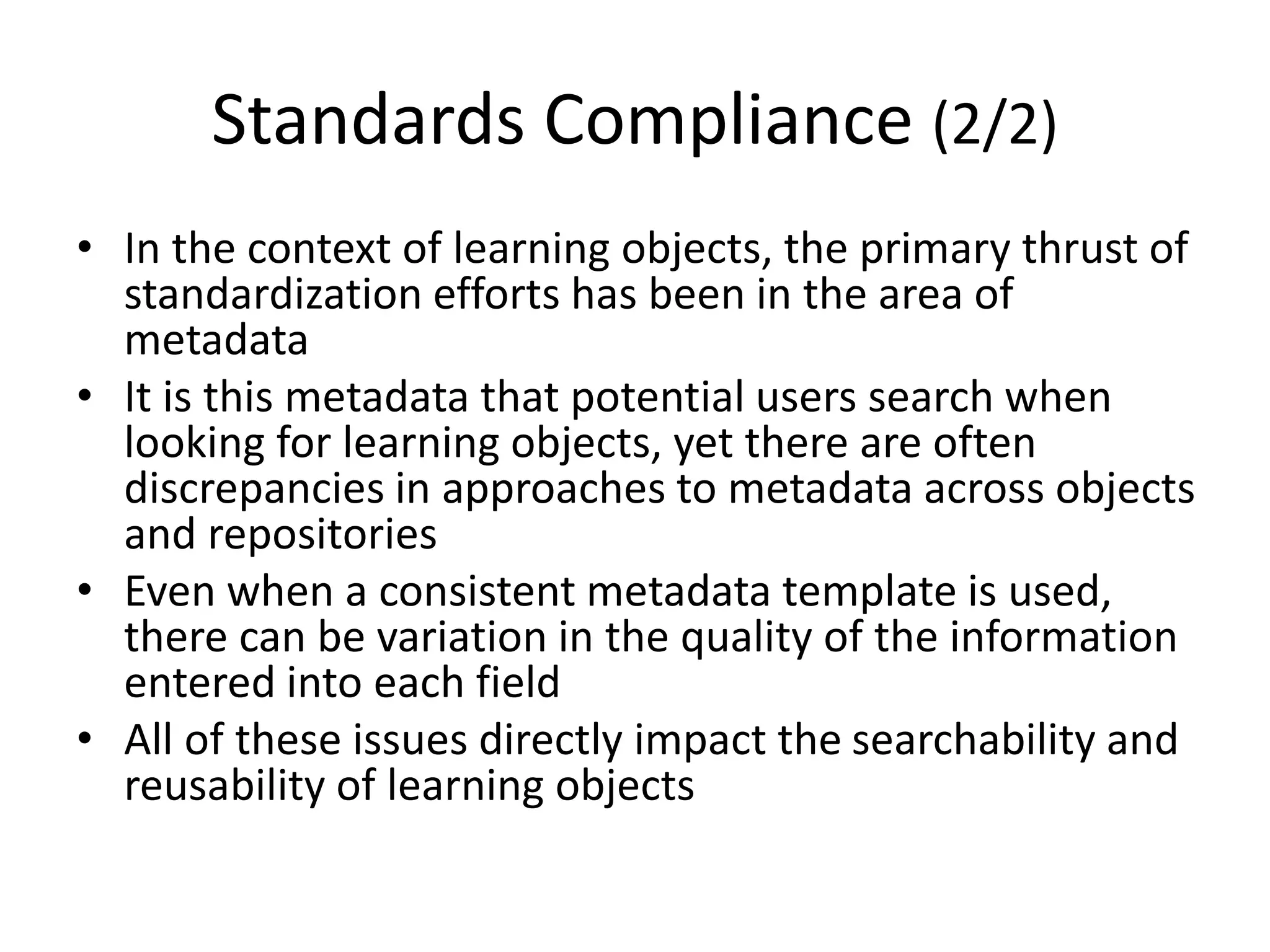 Standards Compliance (2/2)
• In the context of learning objects, the primary thrust of
standardization efforts has been in the area of
metadata
• It is this metadata that potential users search when
looking for learning objects, yet there are often
discrepancies in approaches to metadata across objects
and repositories
• Even when a consistent metadata template is used,
there can be variation in the quality of the information
entered into each field
• All of these issues directly impact the searchability and
reusability of learning objects
 