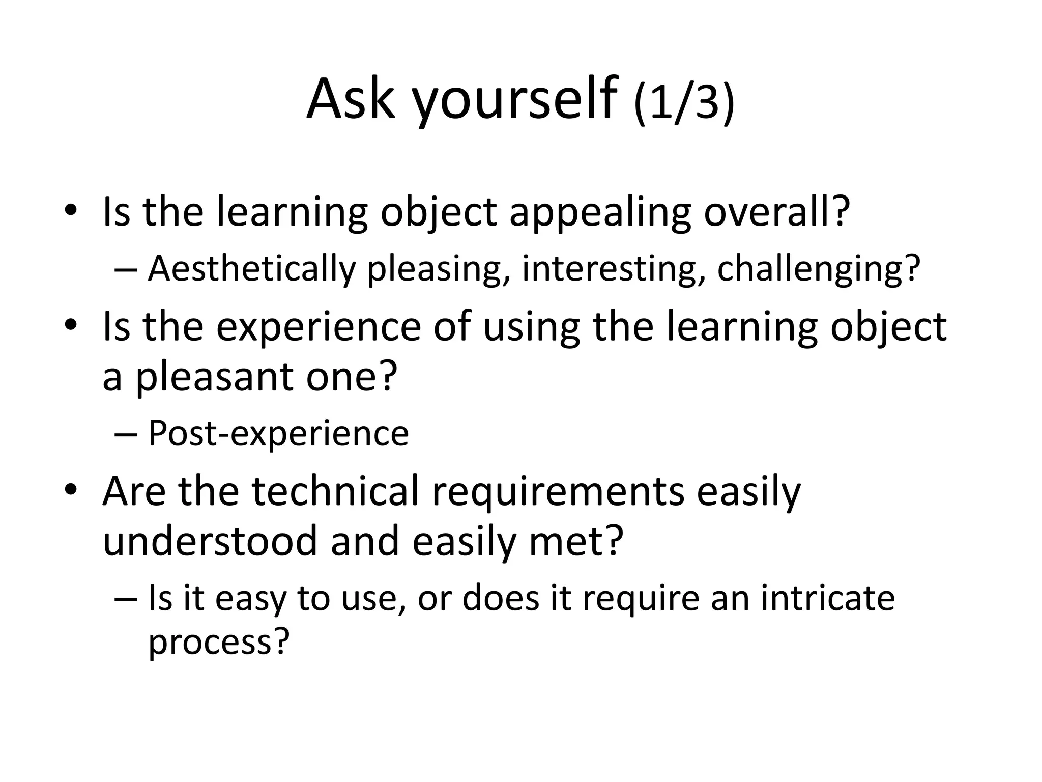 Ask yourself (1/3)
• Is the learning object appealing overall?
– Aesthetically pleasing, interesting, challenging?
• Is the experience of using the learning object
a pleasant one?
– Post-experience
• Are the technical requirements easily
understood and easily met?
– Is it easy to use, or does it require an intricate
process?
 