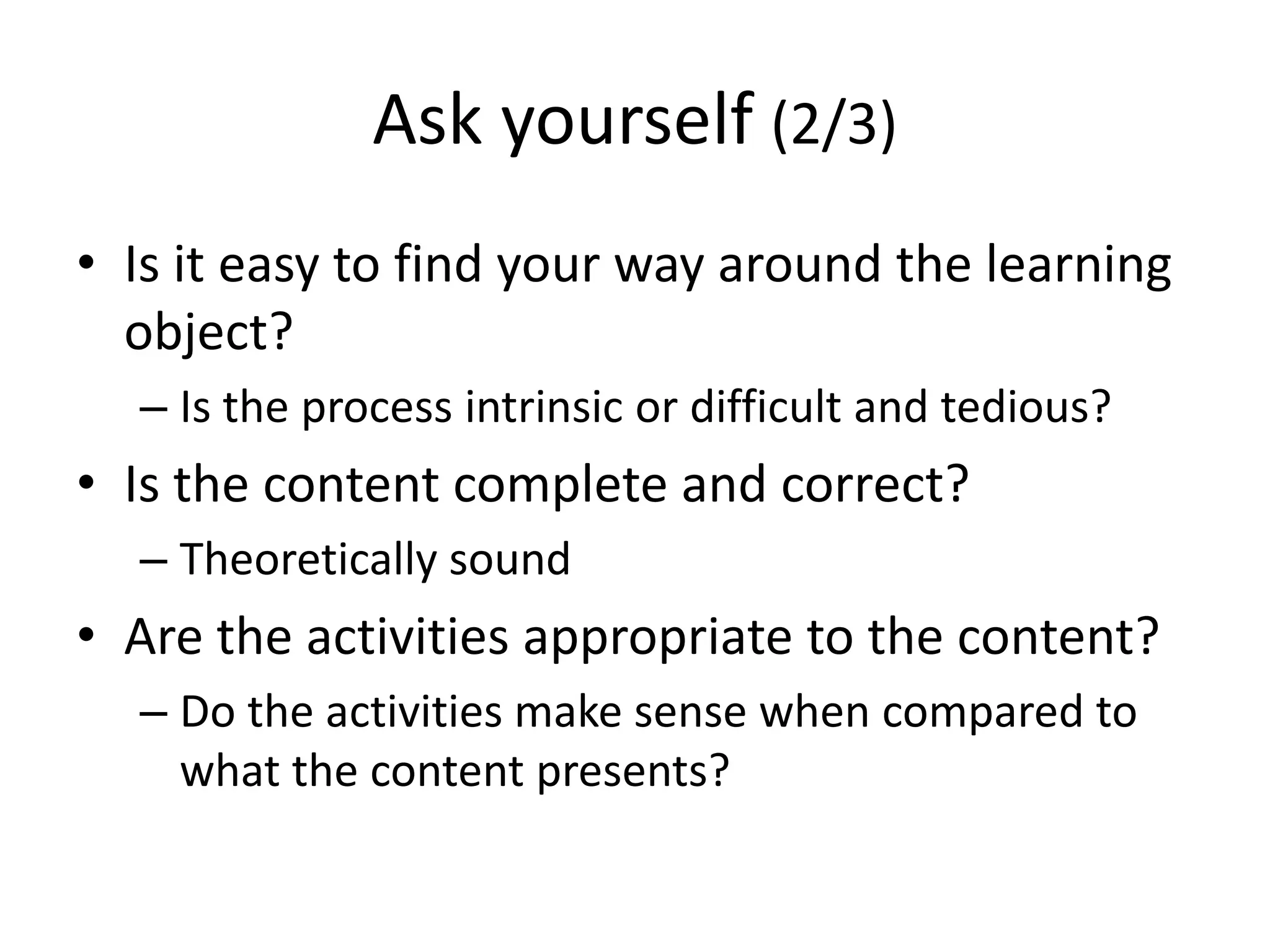 Ask yourself (2/3)
• Is it easy to find your way around the learning
object?
– Is the process intrinsic or difficult and tedious?
• Is the content complete and correct?
– Theoretically sound
• Are the activities appropriate to the content?
– Do the activities make sense when compared to
what the content presents?
 