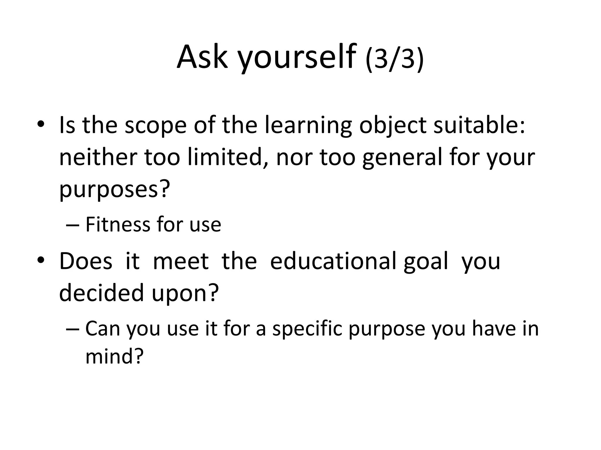 Ask yourself (3/3)
• Is the scope of the learning object suitable:
neither too limited, nor too general for your
purposes?
– Fitness for use
• Does it meet the educational goal you
decided upon?
– Can you use it for a specific purpose you have in
mind?
 