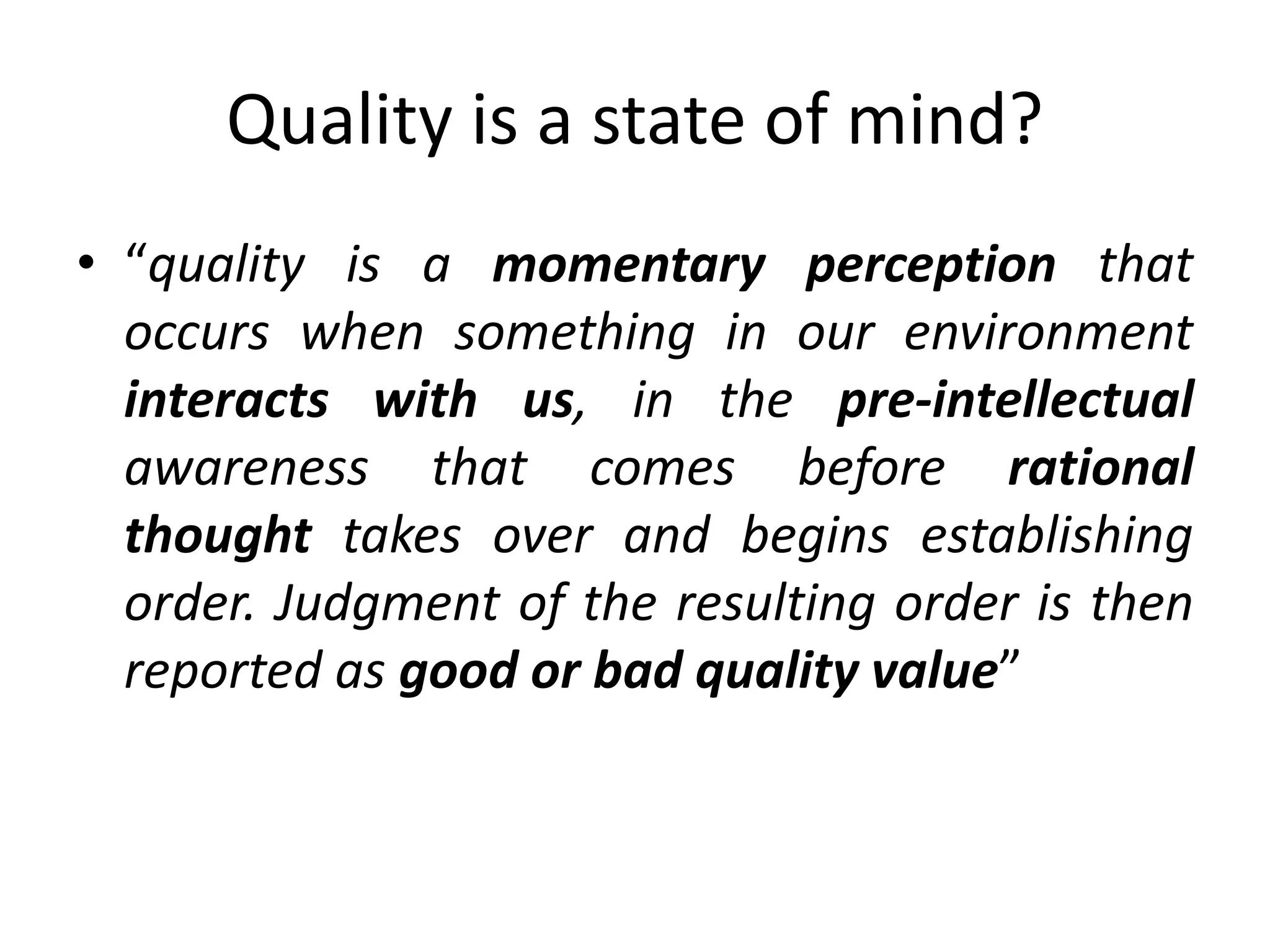 Quality is a state of mind?
• “quality is a momentary perception that
occurs when something in our environment
interacts with us, in the pre-intellectual
awareness that comes before rational
thought takes over and begins establishing
order. Judgment of the resulting order is then
reported as good or bad quality value”
 