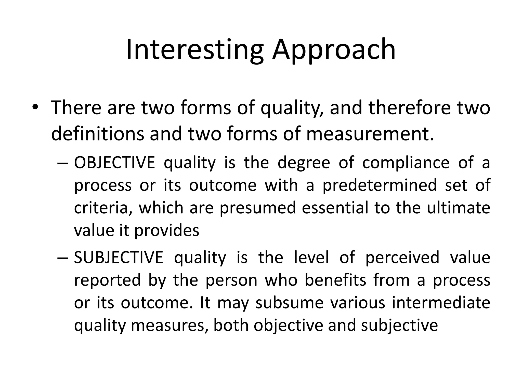 Interesting Approach
• There are two forms of quality, and therefore two
definitions and two forms of measurement.
– OBJECTIVE quality is the degree of compliance of a
process or its outcome with a predetermined set of
criteria, which are presumed essential to the ultimate
value it provides
– SUBJECTIVE quality is the level of perceived value
reported by the person who benefits from a process
or its outcome. It may subsume various intermediate
quality measures, both objective and subjective
 