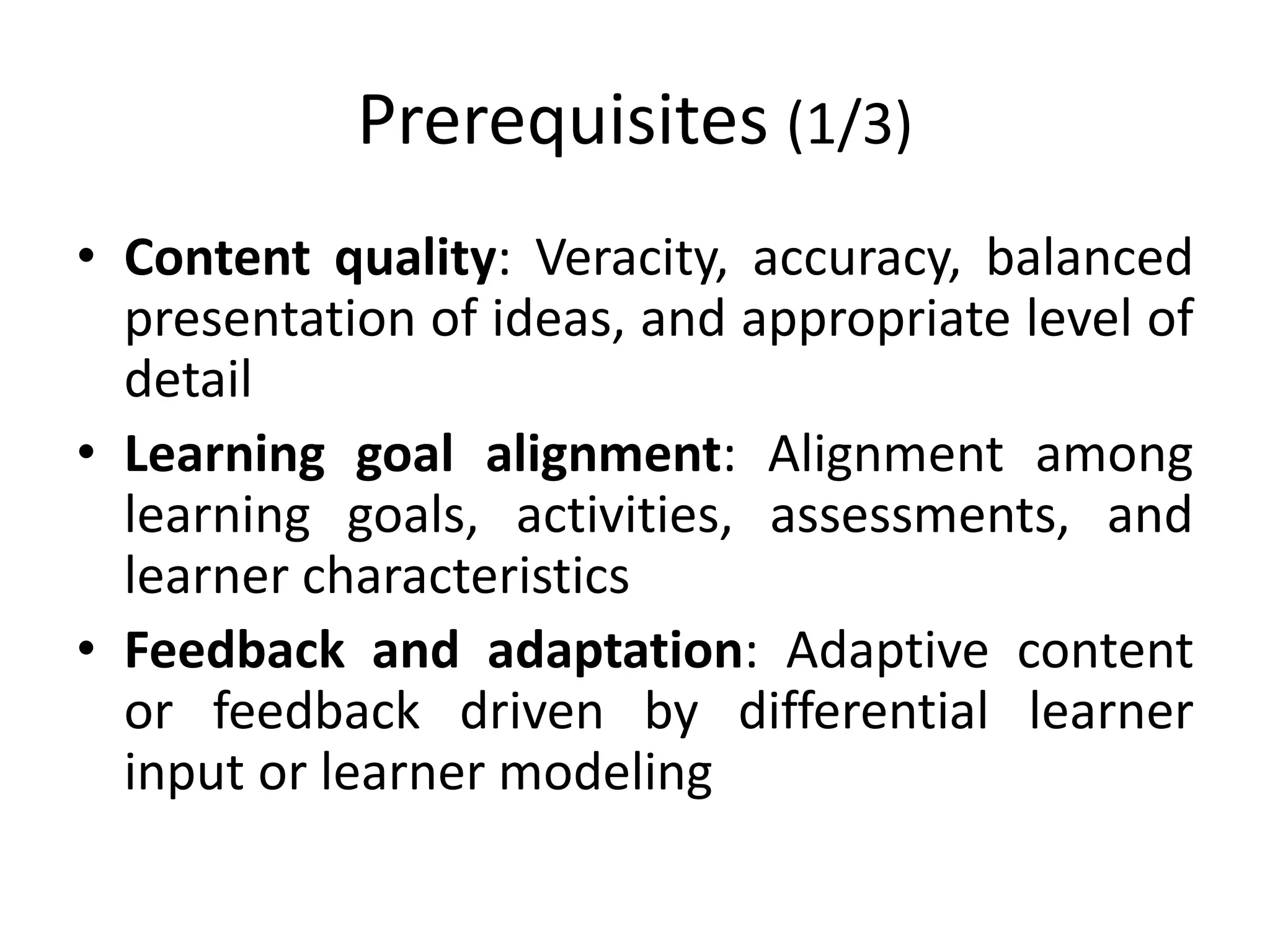 Prerequisites (1/3)
• Content quality: Veracity, accuracy, balanced
presentation of ideas, and appropriate level of
detail
• Learning goal alignment: Alignment among
learning goals, activities, assessments, and
learner characteristics
• Feedback and adaptation: Adaptive content
or feedback driven by differential learner
input or learner modeling
 