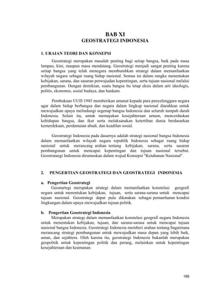 BAB XI
GEOSTRATEGI INDONESIA
1. URAIAN TEORI DAN KONSEPSI
Geostrategi merupakan masalah penting bagi setiap bangsa, baik pada masa
lampau, kini, maupun masa mendatang. Geostrategi menjadi sangat penting karena
setiap bangsa yang telah menegara membutuhkan strategi dalam memanfaatkan
wilayah negara sebagai ruang hidup nasional. Semua ini dalam rangka menentukan
kebijakan, sarana, dan sasaran perwujudan kepentingan, serta tujuan nasional melalui
pembangunan. Dengan demikian, suatu bangsa itu tetap eksis dalam arti ideologis,
politis, ekonomis, sosial budaya, dan hankam.
Pembukaan UUD 1945 memberikan amanat kepada para penyelenggara negara
agar dalam hidup berbangsa dan negara dalam lingkup nasional diarahkan untuk
mewujudkan upaya melindungi segenap bangsa Indonesia dan seluruh tumpah darah
Indonesia. Selain itu, untuk memajukan kesejahteraan umum, mencerdaskan
kehidupan bangsa, dan ikut serta melaksanakan ketertiban dunia berdasarkan
kemerdekaan, perdamaian abadi, dan keadilan sosial.
Geostrategi Indonesia pada dasarnya adalah strategi nasional bangsa Indonesia
dalam memanfaatkan wilayah negara republik Indonesia sebagai ruang hidup
nasional untuk merancang arahan tentang kebijakan, sarana, serta sasaran
pembangunan untuk mencapai kepentingan dan tujuan nasional tersebut.
Geostrataegi Indonesia dirumuskan dalam wujud Konsepsi "Ketahanan Nasional".
2. PENGERTIAN GEOSTRATEGI DAN GEOSTRATEGI INDONESIA
a. Pengertian Geostrategi
Geostartegi merupakan strategi dalam memanfaatkan konstelasi geografi
negara untuk menentukan kebijakan, tujuan, serta sarana-sarana untuk mencapai
tujuan nasional. Geostrategi dapat pula dikatakan sebagai pemanfaatan kondisi
lingkungan dalam upaya mewujudkan tujuan politik.
b. Pengertian Geostrategi Indonesia
Merupakan strategi dalam memanfaatkan konstelasi geografi negara Indonesia
untuk menentukan kebijakan, tujuan, dan sarana-sarana untuk mencapai tujuan
nasional bangsa Indonesia. Geostrategi Indonesia memberi arahan tentang bagaimana
merancang strategi pembangunan untuk mewujudkan masa depan yang lebih baik,
aman, dan sejahtera. Oleh karena itu, geostrategi Indonesia bukanlah merupakan
geopolitik untuk kepentingan politik dan perang, melainkan untuk kepentingan
kesejahteraan dan keamanan.
166
 