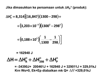     
2981300847,16314,8HP
  223
298130010203,3  
Jika dimasukkan ke persamaan untuk HP (produk):
= 162940 J
  






 
298
1
1300
1
10188,0 5

 P298R HHHH
= -34390J+ 200461J + 162940 J = 329011J = 329,01kJ
Krn Ws=0, Ek+Ep diabaikan mk Q= =329,01kJH
 