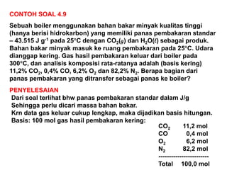 CONTOH SOAL 4.9
Sebuah boiler menggunakan bahan bakar minyak kualitas tinggi
(hanya berisi hidrokarbon) yang memiliki panas pembakaran standar
– 43.515 J g-1 pada 25C dengan CO2(g) dan H2O(l) sebagai produk.
Bahan bakar minyak masuk ke ruang pembakaran pada 25C. Udara
dianggap kering. Gas hasil pembakaran keluar dari boiler pada
300C, dan analisis komposisi rata-ratanya adalah (basis kering)
11,2% CO2, 0,4% CO, 6,2% O2 dan 82,2% N2. Berapa bagian dari
panas pembakaran yang ditransfer sebagai panas ke boiler?
PENYELESAIAN
Dari soal terlihat bhw panas pembakaran standar dalam J/g
Sehingga perlu dicari massa bahan bakar.
Krn data gas keluar cukup lengkap, maka dijadikan basis hitungan.
Basis: 100 mol gas hasil pembakaran kering:
CO2 11,2 mol
CO 0,4 mol
O2 6,2 mol
N2 82,2 mol
------------------------
Total 100,0 mol
 