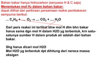 Bahan bakar hanya hidrocarbon (senyawa H & C saja)
Menentukan mol H2 dalam bahan bakar:
dapat dilihat dari perkiraan persamaan reaksi pembakaran
sempurna berikut:
... CnHm + .... O2  .... CO2 + .... H2O
Dari pers reaksi ini terlihat bhw mol H dlm bhn bakar
harus sama dgn mol H dalam H2O yg terbentuk, krn satu-
satunya sumber H dalam produk air adalah dari bahan
bakar.
Shg harus dicari mol H2O
Mol H2O yg terbentuk dpt dihitung dari neraca massa
oksigen
 
