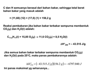 C dan H semuanya berasal dari bahan bakar, sehingga total berat
bahan bakar yang masuk adalah
= (11,60) (12) + (17,0) (1) = 156,2 g
Jika semua bahan bakar terbakar sempurna membentuk CO2(g)
dan H2O(l) pada 25C, maka panas pembakarannya adalah:
Ini panas maksimal yg seharusnya...
   J.g.gJ.H 0406797215651543298  
Reaksi pembakaran jika bahan bakar terbakar sempurna membentuk
CO2(g) dan H2O(l) adalah:
C11,6H17(l) + 15,85 O2(g)  11,6 CO2(g) + 8,5 H2O(l)
H298 = – 43.515 J/g
 