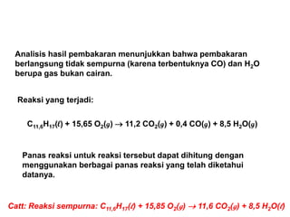 Analisis hasil pembakaran menunjukkan bahwa pembakaran
berlangsung tidak sempurna (karena terbentuknya CO) dan H2O
berupa gas bukan cairan.
Reaksi yang terjadi:
C11,6H17(l) + 15,65 O2(g)  11,2 CO2(g) + 0,4 CO(g) + 8,5 H2O(g)
Panas reaksi untuk reaksi tersebut dapat dihitung dengan
menggunakan berbagai panas reaksi yang telah diketahui
datanya.
Catt: Reaksi sempurna: C11,6H17(l) + 15,85 O2(g)  11,6 CO2(g) + 8,5 H2O(l)
 