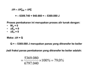 
 P298 HHH
= – 6309.740 + 940.660 = – 5369.080 J
Proses pembakaran ini merupakan proses alir tunak dengan:
• WS = 0
• EK = 0
• EP = 0
Maka: H = Q
Q = – 5369.080 J merupakan panas yang ditransfer ke boiler
Jadi fraksi panas pembakaran yang ditransfer ke boiler adalah:
%,%
.
.
079100
0406797
0805369

 