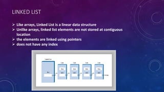 LINKED LIST
 Like arrays, Linked List is a linear data structure
 Unlike arrays, linked list elements are not stored at contiguous
location
 the elements are linked using pointers
 does not have any index
 