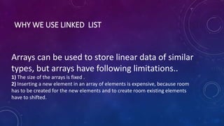 WHY WE USE LINKED LIST
Arrays can be used to store linear data of similar
types, but arrays have following limitations..
1) The size of the arrays is fixed .
2) Inserting a new element in an array of elements is expensive, because room
has to be created for the new elements and to create room existing elements
have to shifted.
 