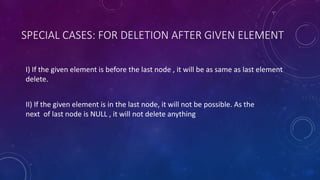 SPECIAL CASES: FOR DELETION AFTER GIVEN ELEMENT
I) If the given element is before the last node , it will be as same as last element
delete.
II) If the given element is in the last node, it will not be possible. As the
next of last node is NULL , it will not delete anything
 