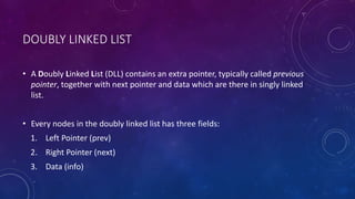DOUBLY LINKED LIST
• A Doubly Linked List (DLL) contains an extra pointer, typically called previous
pointer, together with next pointer and data which are there in singly linked
list.
• Every nodes in the doubly linked list has three fields:
1. Left Pointer (prev)
2. Right Pointer (next)
3. Data (info)
 