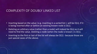 COMPLEXITY OF DOUBLY LINKED LIST
• Inserting based on the value ( e.g. inserting in a sorted list )- will be O(n). If it
is being inserted after or before an existing known node is O(1).
• Deleting an arbitrary value (rather than a node) will indeed be O(n) as it will
need to find the value. Deleting a node (when the node is known ) is O(1).
• Inserting to the first or last of the list will always be O(1) - because those are
just special cases of the above.
 