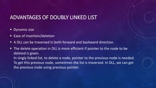 ADVANTAGES OF DOUBLY LINKED LIST
 Dynamic size
 Ease of insertion/deletion
 A DLL can be traversed in both forward and backward direction.
 The delete operation in DLL is more efficient if pointer to the node to be
deleted is given.
In singly linked list, to delete a node, pointer to the previous node is needed.
To get this previous node, sometimes the list is traversed. In DLL, we can get
the previous node using previous pointer.
 