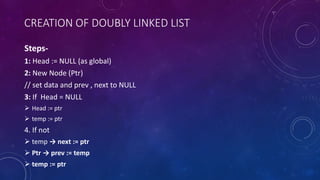 CREATION OF DOUBLY LINKED LIST
Steps-
1: Head := NULL (as global)
2: New Node (Ptr)
// set data and prev , next to NULL
3: If Head = NULL
 Head := ptr
 temp := ptr
4. If not
 temp → next := ptr
 Ptr → prev := temp
 temp := ptr
 