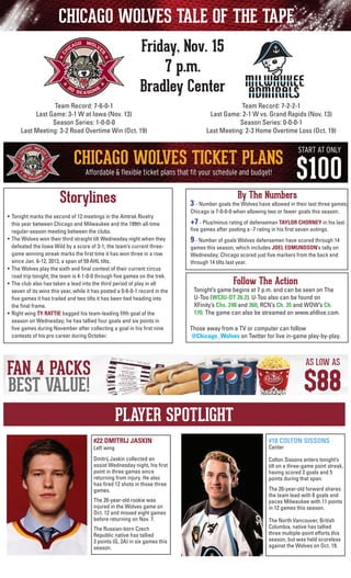 CHICAGO WOLVES TALE OF THE TAPE
Friday, Nov. 15
7 p.m.
Bradley Center
Team Record: 7-2-2-1
Last Game: 2-1 W vs. Grand Rapids (Nov. 13)
Season Series: 0-0-0-1
Last Meeting: 2-3 Home Overtime Loss (Oct. 19)

Team Record: 7-6-0-1
Last Game: 3-1 W at Iowa (Nov. 13)
Season Series: 1-0-0-0
Last Meeting: 3-2 Road Overtime Win (Oct. 19)

Storylines
•	 Tonight marks the second of 12 meetings in the Amtrak Rivalry
this year between Chicago and Milwaukee and the 199th all-time
regular-season meeting between the clubs.
•	 The Wolves won their third straight tilt Wednesday night when they
defeated the Iowa Wild by a score of 3-1; the team’s current threegame winning streak marks the first time it has won three in a row
since Jan. 6-12, 2013, a span of 59 AHL tilts.
• 	The Wolves play the sixth and final contest of their current circus
road trip tonight; the team is 4-1-0-0 through five games on the trek.
•	 The club also has taken a lead into the third period of play in all
seven of its wins this year, while it has posted a 0-6-0-1 record in the
five games it has trailed and two tilts it has been tied heading into
the final frame.
•	 Right wing TY RATTIE bagged his team-leading fifth goal of the
season on Wednesday; he has tallied four goals and six points in
five games during November after collecting a goal in his first nine
contests of his pro career during October.

By The Numbers

3 - Number goals the Wolves have allowed in their last three games;
Chicago is 7-0-0-0 when allowing two or fewer goals this season.
	

+7 - Plus/minus rating of defenseman TAYLOR CHORNEY in his last

	

9 - Number of goals Wolves defensemen have scored through 14

five games after posting a -7 rating in his first seven outings.

games this season, which includes JOEL EDMUNDSON’s tally on
Wednesday; Chicago scored just five markers from the back end
through 14 tilts last year.

Follow The Action

Tonight’s game begins at 7 p.m. and can be seen on The
U-Too (WCIU-DT 26.2). U-Too also can be found on
	 XFinity’s Chs. 248 and 360, RCN’s Ch. 35 and WOW’s Ch.
170. The game can also be streamed on www.ahllive.com.
Those away from a TV or computer can follow
@Chicago_Wolves on Twitter for live in-game play-by-play.

PLAYER SPOTLIGHT
#22 DMITRIJ JASKIN

#18 COLTON SISSONS

Dmitrij Jaskin collected an
assist Wednesday night, his first
point in three games since
returning from injury. He also
has fired 12 shots in those three
games.

Colton Sissons enters tonight’s
tilt on a three-game point streak,
having scored 2 goals and 5
points during that span.

Left wing

The 20-year-old rookie was
injured in the Wolves game on
Oct. 12 and missed eight games
before returning on Nov. 7.
The Russian-born Czech
Republic native has tallied
3 points (G, 2A) in six games this
season.

Center

The 20-year-old forward shares
the team lead with 6 goals and
paces Milwaukee with 11 points
in 12 games this season.
The North Vancouver, British
Columbia, native has tallied
three multiple-point efforts this
season, but was held scoreless
against the Wolves on Oct. 19.

 
