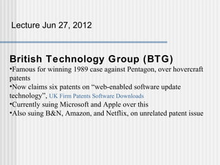 Lecture Jun 27, 2012



British Technology Group (BTG)
•Famous for winning 1989 case against Pentagon, over hovercraft
patents
•Now claims six patents on “web-enabled software update
technology”, UK Firm Patents Software Downloads
•Currently suing Microsoft and Apple over this
•Also suing B&N, Amazon, and Netflix, on unrelated patent issue
 