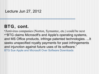 Lecture Jun 27, 2012



BTG, cont.
•Antivirus companies (Norton, Symantec, etc.) could be next
•“BTG claims Microsoft's and Apple's operating systems,
and MS Office products, infringe patented technologies. ...It
seeks unspecified royalty payments for past infringements
and injunction against future uses of its software.”
BTG Sue Apple and Microsoft Over Software Downloads
 