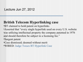 Lecture Jun 27, 2012



British Telecom Hyperlinking case
•BT claimed to hold patent on hyperlinks
•Asserted that “every single hyperlink used on every U.S. website
was utilizing intellectual property the company patented in 1976
and should therefore be subject to a licensing fee.”
•Sargent patent
•Case dismissed; deemed without merit
•WIRED: Judge Tosses BT Hyperlink Case
 