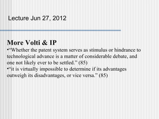 Lecture Jun 27, 2012



More Volti & IP
•“Whether the patent system serves as stimulus or hindrance to
technological advance is a matter of considerable debate, and
one not likely ever to be settled.” (85)
•“it is virtually impossible to determine if its advantages
outweigh its disadvantages, or vice versa.” (85)
 