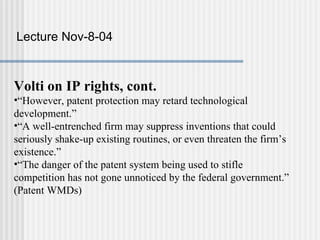 Lecture Nov-8-04



Volti on IP rights, cont.
•“However, patent protection may retard technological
development.”
•“A well-entrenched firm may suppress inventions that could
seriously shake-up existing routines, or even threaten the firm’s
existence.”
•“The danger of the patent system being used to stifle
competition has not gone unnoticed by the federal government.”
(Patent WMDs)
 