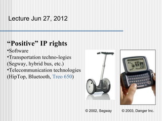 Lecture Jun 27, 2012



“Positive” IP rights
•Software
•Transportation techno-logies
(Segway, hybrid bus, etc.)
•Telecommunication technologies
(HipTop, Bluetooth, Treo 650)




                                  © 2002, Segway   © 2003, Danger Inc.
 