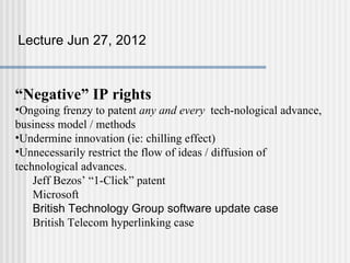 Lecture Jun 27, 2012



“Negative” IP rights
•Ongoing frenzy to patent any and every tech-nological advance,
business model / methods
•Undermine innovation (ie: chilling effect)
•Unnecessarily restrict the flow of ideas / diffusion of
technological advances.
    Jeff Bezos’ “1-Click” patent
    Microsoft
    British Technology Group software update case
    British Telecom hyperlinking case
 