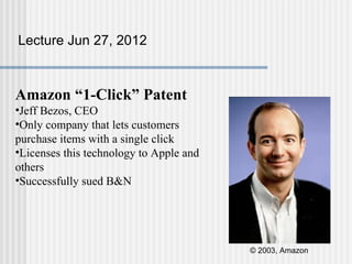Lecture Jun 27, 2012



Amazon “1-Click” Patent
•Jeff Bezos, CEO
•Only company that lets customers
purchase items with a single click
•Licenses this technology to Apple and
others
•Successfully sued B&N




                                         © 2003, Amazon
 