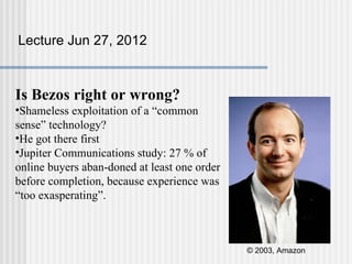 Lecture Jun 27, 2012



Is Bezos right or wrong?
•Shameless exploitation of a “common
sense” technology?
•He got there first
•Jupiter Communications study: 27 % of
online buyers aban-doned at least one order
before completion, because experience was
“too exasperating”.



                                              © 2003, Amazon
 