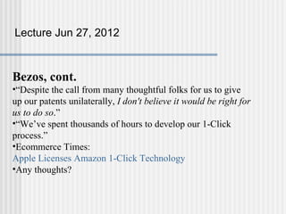Lecture Jun 27, 2012



Bezos, cont.
•“Despite the call from many thoughtful folks for us to give
up our patents unilaterally, I don't believe it would be right for
us to do so.”
•“We’ve spent thousands of hours to develop our 1-Click
process.”
•Ecommerce Times:
Apple Licenses Amazon 1-Click Technology
•Any thoughts?
 