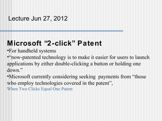 Lecture Jun 27, 2012



Microsoft “2-click” Patent
•For handheld systems
•“now-patented technology is to make it easier for users to launch
applications by either double-clicking a button or holding one
down.”
•Microsoft currently considering seeking payments from “those
who employ technologies covered in the patent”,
When Two Clicks Equal One Patent
 