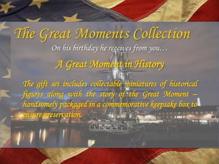 The Great Moments Collection
          On his birthday he receives from you…
            A Great Moment in History
 The gift set includes collectable miniatures of historical
 figures along with the story of the Great Moment –
 handsomely packaged in a commemorative keepsake box to
 ensure preservation.
 