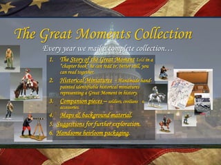 The Great Moments Collection
    Every year we mail a complete collection…
     1. The Story of the Great Moment told in a
          “chapter book” he can read or, better still, you
          can read together.
     2. Historical Miniatures - Handmade hand-
          painted identifiable historical miniatures
          representing a Great Moment in history.
     3. Companion pieces – soldiers, civilians         &
          accessories.
     4. Maps & background material.
     5. Suggestions for further exploration.
     6. Handsome heirloom packaging.
 