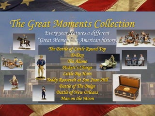 The Great Moments Collection
         Every year features a different
      “Great Moment” in American history.
           The Battle of Little Round Top
                       D-Day
                     The Alamo
                 Pickett’s Charge
                  Little Big Horn
          Teddy Roosevelt at San Juan Hill
                Battle of The Bulge
               Battle of New Orleans
                 Man on the Moon
 