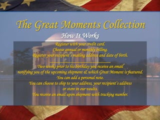 The Great Moments Collection
                         How It Works
                       Register with your credit card.
                      Choose annual or monthly billing.
         Register your recipient’s mailing address and date of birth.
                    __________________________
            Two weeks prior to his birthday you receive an email
notifying you of the upcoming shipment & which Great Moment is featured.
                        You can add a personal note.
       You can choose to ship to your address, your recipient’s address
                            or store in our vaults.
         You receive an email upon shipment with tracking number.
 
