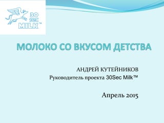 АНДРЕЙ КУТЕЙНИКОВ
Руководитель проекта 30Sec Milk™
Апрель 2015
 