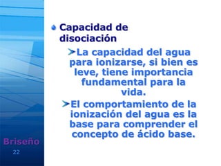 Capacidad de
disociación
La capacidad del agua
para ionizarse, si bien es
leve, tiene importancia
fundamental para la
vida.
El comportamiento de la
ionización del agua es la
base para comprender el
concepto de ácido base.
22
Briseño
 