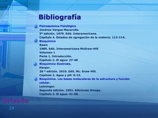 24
Bibliografía
Fisicoquímica Fisiológica
Jiménez Vargas-Macarulla.
5ª edición. 1979. Edit. Interamericana.
Capítulo 4. Estados de agregación de la materia: 112-114.
Bioquímica
Rawn
1989. Edit. Interamericana McGraw-Hill
Volumen 1
Parte 1. Introducción.
Capítulo 2. El agua: 27-48
Bioquímica Ilustrada.
Harper.
28 ª edición. 2010. Edit. Mc. Graw Hill.
Capítulo 2. Agua y pH: 6-13.
Bioquímica. Las bases moleculares de la estructura y función
celular.
Lehninger.
Segunda edición. 1991. Ediciones Omega.
Capítulo 2. El agua: 41-58.
Briseño
 