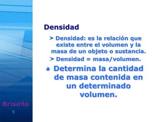 Densidad
Densidad: es la relación que
existe entre el volumen y la
masa de un objeto o sustancia.
Densidad = masa/volumen.
Determina la cantidad
de masa contenida en
un determinado
volumen.
9
Briseño
 