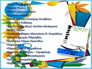 •Λίμνη Παμβώτιδα
•Βόρεια Πίνδος
•Εθνικός Δρυμός Αίνου
•Κορώνεια-Βόλβη
•Δάσος Δαδιάς-Λευκίμης-Σουφλίου
•Οροσειρά Ροδόπης
•Πάρκο Δέλτα Αξιού-Λουδία-Αλιάκμονα
•Δέλτα ΄Εβρου
•Θαλάσσιο Πάρκο Αλοννήσου Β. Σποράδων
•Εθνικός Δρυμός Πάρνηθας
•Θαλάσσιο Πάρκο Ζακύνθου
•Πάρνωνας
•Πάρκο Σχοινιά Μαραθώνα
•Υγρότοποι Κοτυχίου – Στροφιλιάς
•Λιμνοθάλασσα Μεσολογγίου
•Χελμός – Βουραϊκός
•Σαμαριά – Λευκά ΄Ορη
 