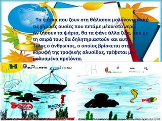 Τα ψάρια που ζουν στη θάλασσα µολύνονται από
τις χηµικές ουσίες που πετάµε µέσα στο νερό.
Αν ζήσουν τα ψάρια, θα τα φάνε άλλα ζώα, που µε
τη σειρά τους θα δηλητηριαστούν και αυτά.
Τέλος ο άνθρωπος, ο οποίος βρίσκεται στην
κορυφή της τροφικής αλυσίδας, τρέφεται µε
µολυσµένα προϊόντα.
 